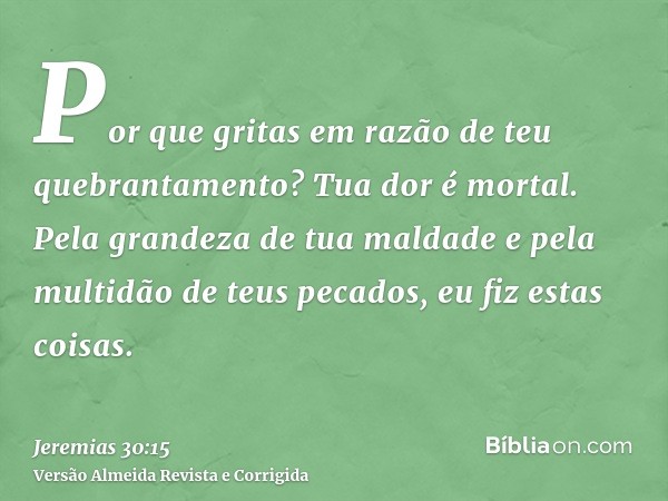 Por que gritas em razão de teu quebrantamento? Tua dor é mortal. Pela grandeza de tua maldade e pela multidão de teus pecados, eu fiz estas coisas.
