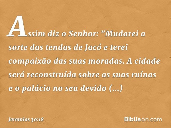 Assim diz o Senhor:
"Mudarei a sorte das tendas de Jacó
e terei compaixão das suas moradas.
A cidade será reconstruída
sobre as suas ruínas
e o palácio no seu d