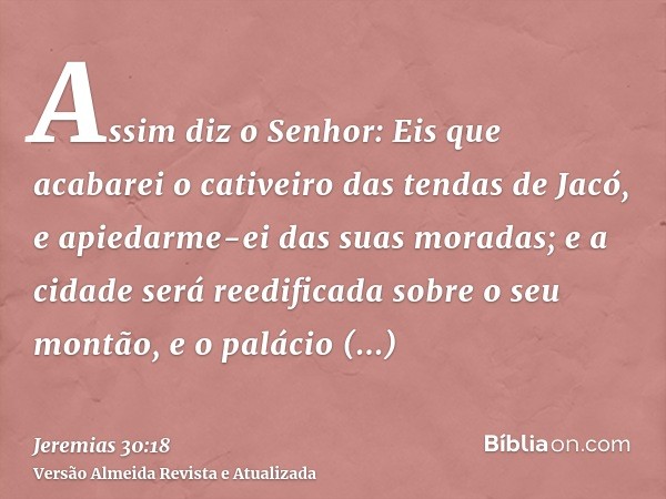 Assim diz o Senhor: Eis que acabarei o cativeiro das tendas de Jacó, e apiedarme-ei das suas moradas; e a cidade será reedificada sobre o seu montão, e o paláci