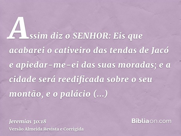 Assim diz o SENHOR: Eis que acabarei o cativeiro das tendas de Jacó e apiedar-me-ei das suas moradas; e a cidade será reedificada sobre o seu montão, e o paláci