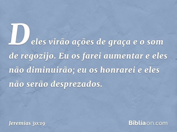 Deles virão ações de graça
e o som de regozijo.
Eu os farei aumentar
e eles não diminuirão;
eu os honrarei
e eles não serão desprezados. -- Jeremias 30:19