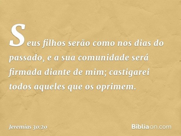 Seus filhos serão
como nos dias do passado,
e a sua comunidade
será firmada diante de mim;
castigarei todos aqueles
que os oprimem. -- Jeremias 30:20