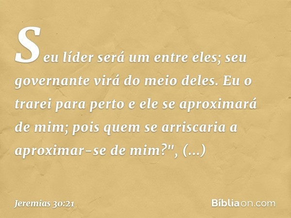 Seu líder será um entre eles;
seu governante virá do meio deles.
Eu o trarei para perto
e ele se aproximará de mim;
pois quem se arriscaria
a aproximar-se de mi