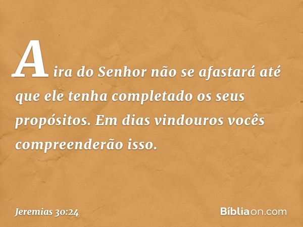 A ira do Senhor não se afastará
até que ele tenha completado
os seus propósitos.
Em dias vindouros
vocês compreenderão isso. -- Jeremias 30:24