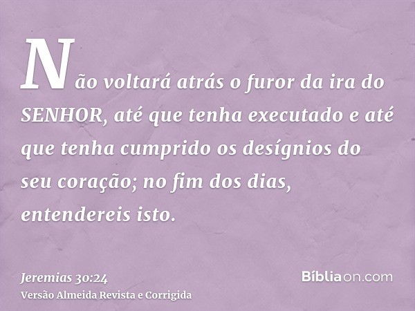 Não voltará atrás o furor da ira do SENHOR, até que tenha executado e até que tenha cumprido os desígnios do seu coração; no fim dos dias, entendereis isto.