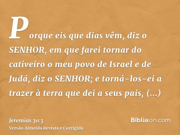Porque eis que dias vêm, diz o SENHOR, em que farei tornar do cativeiro o meu povo de Israel e de Judá, diz o SENHOR; e torná-los-ei a trazer à terra que dei a 