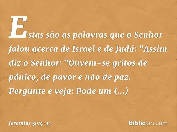 Estas são as palavras que o Senhor falou acerca de Israel e de Judá: "Assim diz o Senhor:
"Ouvem-se gritos de pânico,
de pavor e não de paz. Pergunte e veja:
Po
