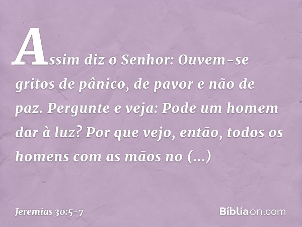 "Assim diz o Senhor:
"Ouvem-se gritos de pânico,
de pavor e não de paz. Pergunte e veja:
Pode um homem dar à luz?
Por que vejo, então, todos os homens
com as mã