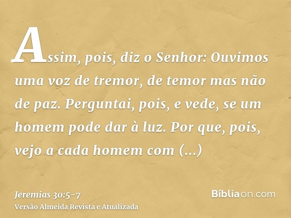 Assim, pois, diz o Senhor: Ouvimos uma voz de tremor, de temor mas não de paz.Perguntai, pois, e vede, se um homem pode dar à luz. Por que, pois, vejo a cada ho