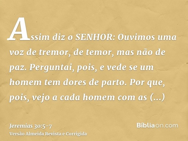 Assim diz o SENHOR: Ouvimos uma voz de tremor, de temor, mas não de paz.Perguntai, pois, e vede se um homem tem dores de parto. Por que, pois, vejo a cada homem