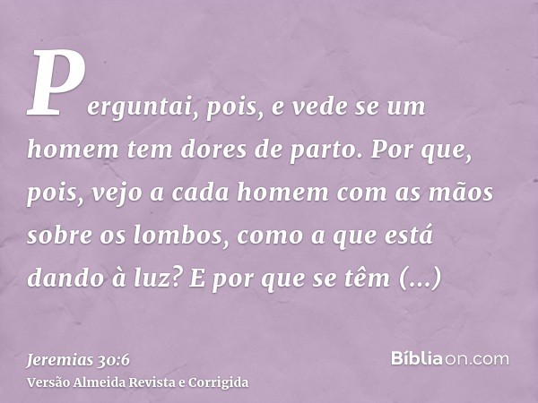 Perguntai, pois, e vede se um homem tem dores de parto. Por que, pois, vejo a cada homem com as mãos sobre os lombos, como a que está dando à luz? E por que se 