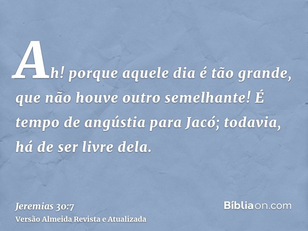 Ah! porque aquele dia é tão grande, que não houve outro semelhante! É tempo de angústia para Jacó; todavia, há de ser livre dela.