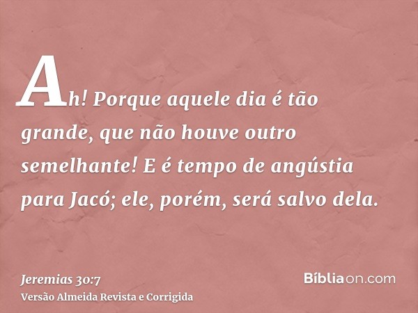 Ah! Porque aquele dia é tão grande, que não houve outro semelhante! E é tempo de angústia para Jacó; ele, porém, será salvo dela.