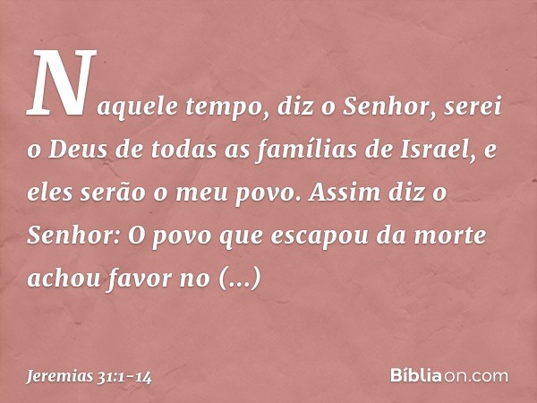 "Naquele tempo", diz o Senhor, "serei o Deus de todas as famílias de Israel, e eles serão o meu povo." Assim diz o Senhor:
"O povo que escapou da morte
achou fa