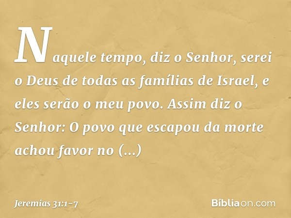 "Naquele tempo", diz o Senhor, "serei o Deus de todas as famílias de Israel, e eles serão o meu povo." Assim diz o Senhor:
"O povo que escapou da morte
achou fa