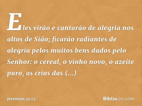 Eles virão e cantarão de alegria
nos altos de Sião;
ficarão radiantes de alegria
pelos muitos bens
dados pelo Senhor:
o cereal, o vinho novo, o azeite puro,
as 