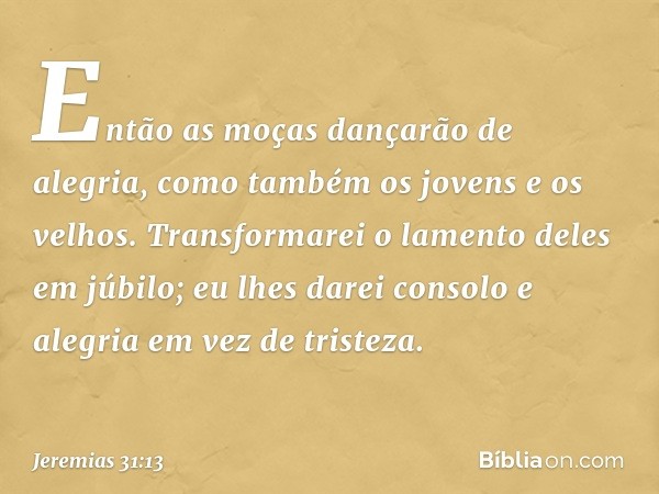 Então as moças dançarão de alegria,
como também os jovens
e os velhos.
Transformarei o lamento deles
em júbilo;
eu lhes darei consolo e alegria
em vez de triste