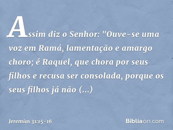 Assim diz o Senhor:
"Ouve-se uma voz em Ramá,
lamentação e amargo choro;
é Raquel, que chora por seus filhos
e recusa ser consolada,
porque os seus filhos
já nã