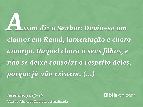 Assim diz o Senhor: Ouviu-se um clamor em Ramá, lamentação e choro amargo. Raquel chora a seus filhos, e não se deixa consolar a respeito deles, porque já não e