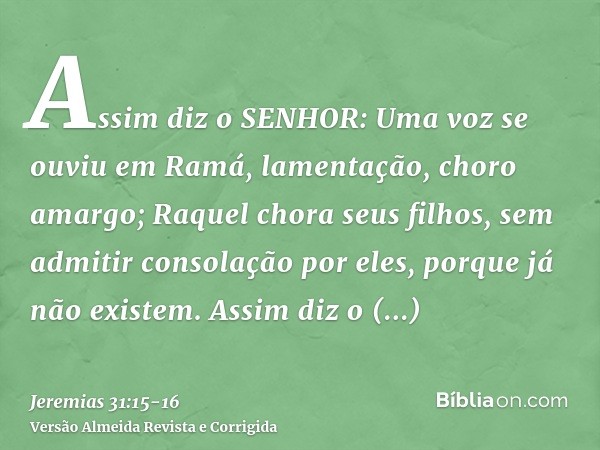 Assim diz o SENHOR: Uma voz se ouviu em Ramá, lamentação, choro amargo; Raquel chora seus filhos, sem admitir consolação por eles, porque já não existem.Assim d