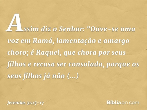 Assim diz o Senhor:
"Ouve-se uma voz em Ramá,
lamentação e amargo choro;
é Raquel, que chora por seus filhos
e recusa ser consolada,
porque os seus filhos
já nã