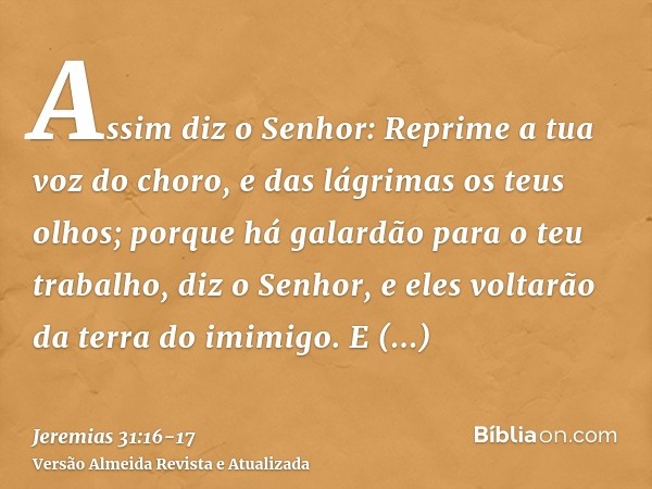 Assim diz o Senhor: Reprime a tua voz do choro, e das lágrimas os teus olhos; porque há galardão para o teu trabalho, diz o Senhor, e eles voltarão da terra do 