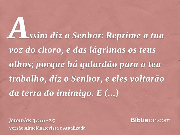 Assim diz o Senhor: Reprime a tua voz do choro, e das lágrimas os teus olhos; porque há galardão para o teu trabalho, diz o Senhor, e eles voltarão da terra do