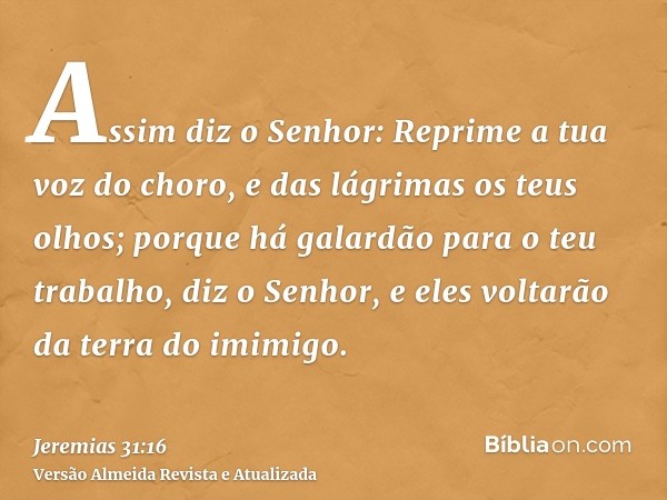 Assim diz o Senhor: Reprime a tua voz do choro, e das lágrimas os teus olhos; porque há galardão para o teu trabalho, diz o Senhor, e eles voltarão da terra do 