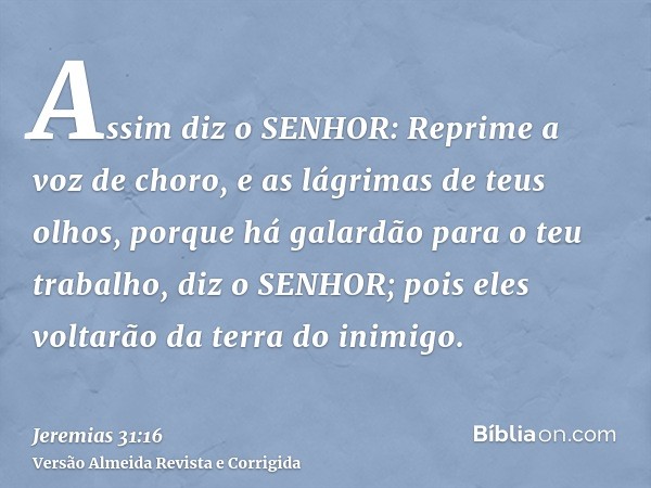 Assim diz o SENHOR: Reprime a voz de choro, e as lágrimas de teus olhos, porque há galardão para o teu trabalho, diz o SENHOR; pois eles voltarão da terra do in