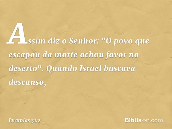 Assim diz o Senhor:
"O povo que escapou da morte
achou favor no deserto".
Quando Israel buscava descanso, -- Jeremias 31:2