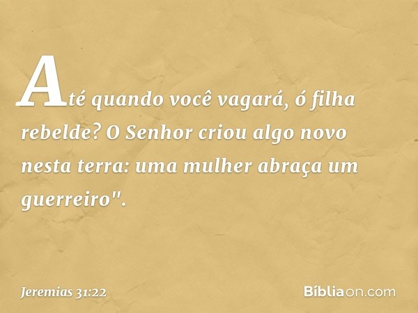 Até quando você vagará,
ó filha rebelde?
O Senhor criou algo novo
nesta terra:
uma mulher abraça um guerreiro". -- Jeremias 31:22