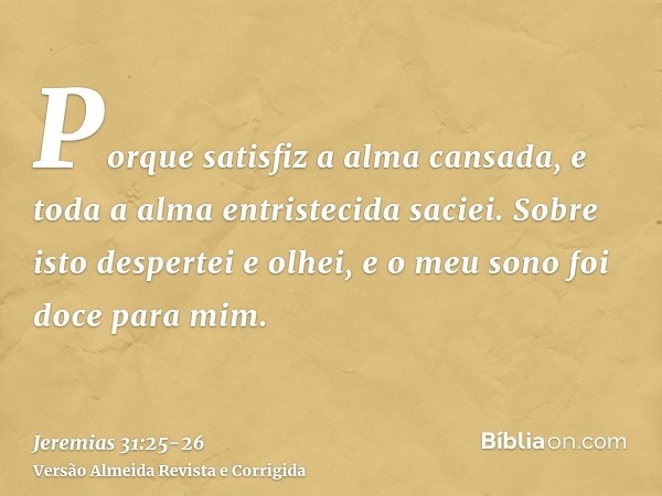 Porque satisfiz a alma cansada, e toda a alma entristecida saciei.Sobre isto despertei e olhei, e o meu sono foi doce para mim.