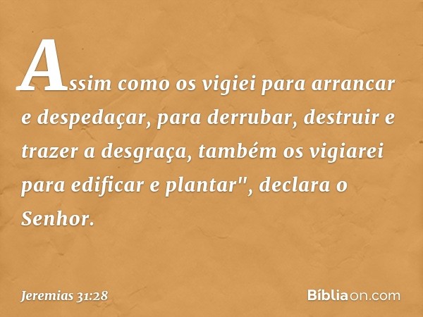 Assim como os vigiei para arrancar e despedaçar, para derru­bar, destruir e trazer a desgraça, também os vigiarei para edificar e plantar", declara o Senhor. --