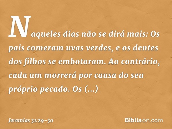 "Naque­les dias não se dirá mais:
" 'Os pais comeram uvas verdes,
e os dentes dos filhos se embotaram'. "Ao contrário, cada um morrerá
por causa do seu próprio 