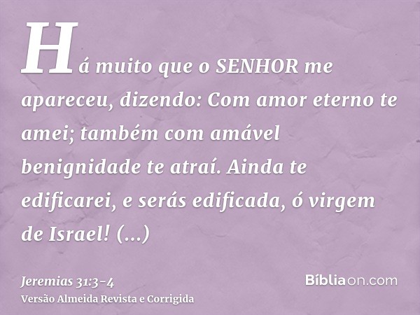 Há muito que o SENHOR me apareceu, dizendo: Com amor eterno te amei; também com amável benignidade te atraí.Ainda te edificarei, e serás edificada, ó virgem de 