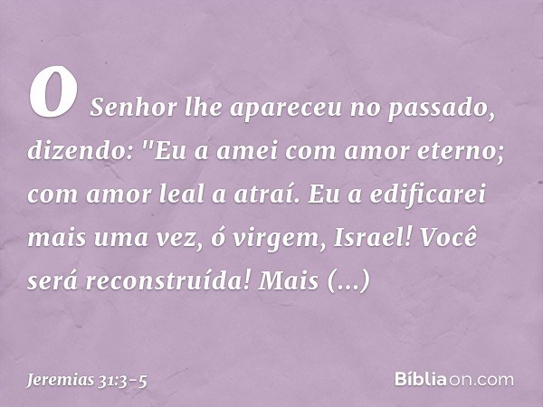 o Senhor lhe apareceu no passado,
dizendo:
"Eu a amei com amor eterno;
com amor leal a atraí. Eu a edificarei mais uma vez,
ó virgem, Israel!
Você será reconstr