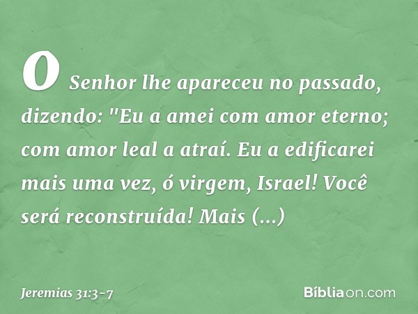 o Senhor lhe apareceu no passado,
dizendo:
"Eu a amei com amor eterno;
com amor leal a atraí. Eu a edificarei mais uma vez,
ó virgem, Israel!
Você será reconstr