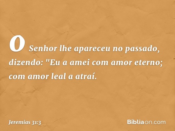 o Senhor lhe apareceu no passado,
dizendo:
"Eu a amei com amor eterno;
com amor leal a atraí. -- Jeremias 31:3