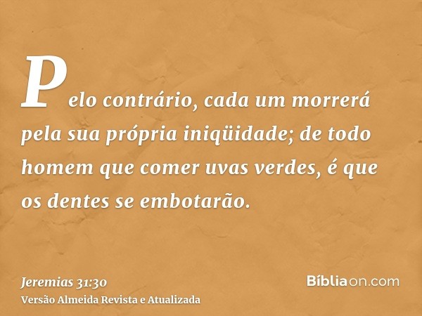 Pelo contrário, cada um morrerá pela sua própria iniqüidade; de todo homem que comer uvas verdes, é que os dentes se embotarão.