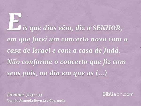 Eis que dias vêm, diz o SENHOR, em que farei um concerto novo com a casa de Israel e com a casa de Judá.Não conforme o concerto que fiz com seus pais, no dia em