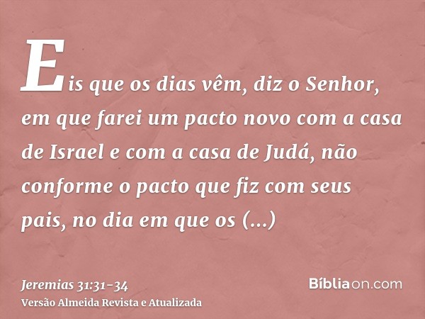 Eis que os dias vêm, diz o Senhor, em que farei um pacto novo com a casa de Israel e com a casa de Judá,não conforme o pacto que fiz com seus pais, no dia em qu