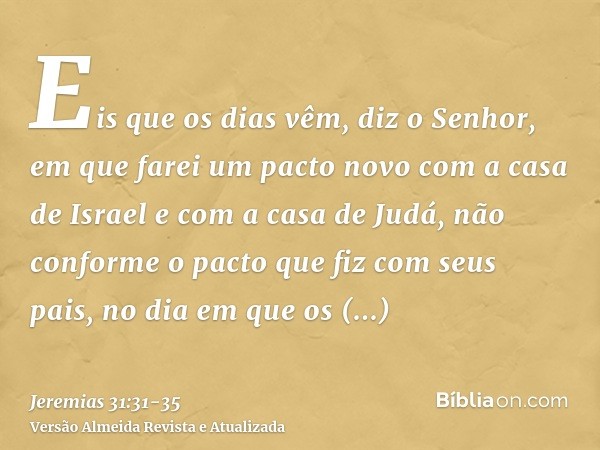 Eis que os dias vêm, diz o Senhor, em que farei um pacto novo com a casa de Israel e com a casa de Judá,não conforme o pacto que fiz com seus pais, no dia em qu