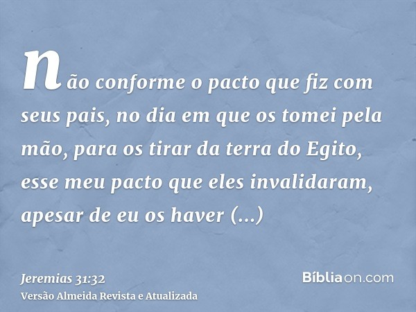 não conforme o pacto que fiz com seus pais, no dia em que os tomei pela mão, para os tirar da terra do Egito, esse meu pacto que eles invalidaram, apesar de eu 