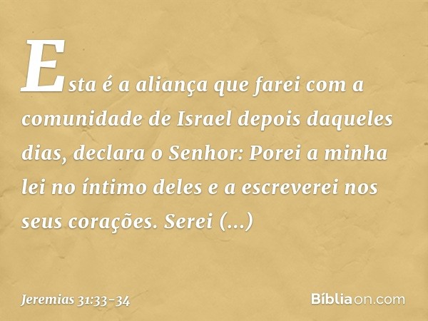 "Esta é a aliança que farei
com a comunidade de Israel
depois daqueles dias",
declara o Senhor:
"Porei a minha lei no íntimo deles
e a escreverei nos seus coraç