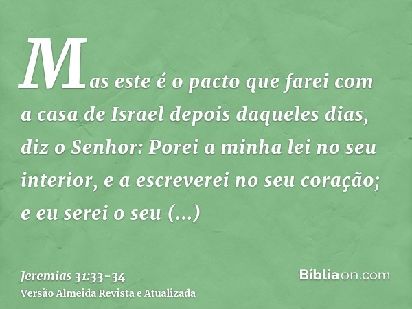 Mas este é o pacto que farei com a casa de Israel depois daqueles dias, diz o Senhor: Porei a minha lei no seu interior, e a escreverei no seu coração; e eu ser