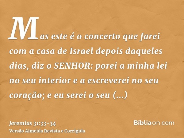 Mas este é o concerto que farei com a casa de Israel depois daqueles dias, diz o SENHOR: porei a minha lei no seu interior e a escreverei no seu coração; e eu s