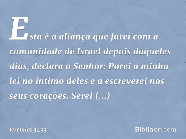 "Esta é a aliança que farei
com a comunidade de Israel
depois daqueles dias",
declara o Senhor:
"Porei a minha lei no íntimo deles
e a escreverei nos seus coraç