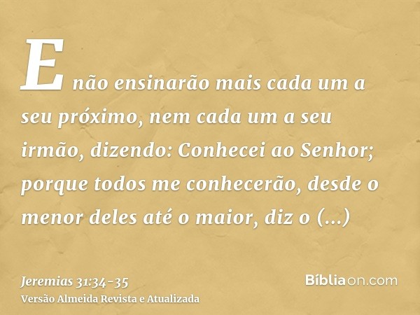 E não ensinarão mais cada um a seu próximo, nem cada um a seu irmão, dizendo: Conhecei ao Senhor; porque todos me conhecerão, desde o menor deles até o maior, d