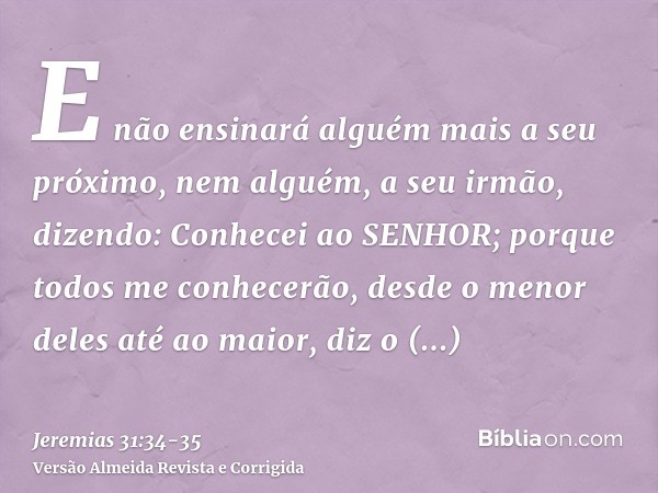 E não ensinará alguém mais a seu próximo, nem alguém, a seu irmão, dizendo: Conhecei ao SENHOR; porque todos me conhecerão, desde o menor deles até ao maior, di