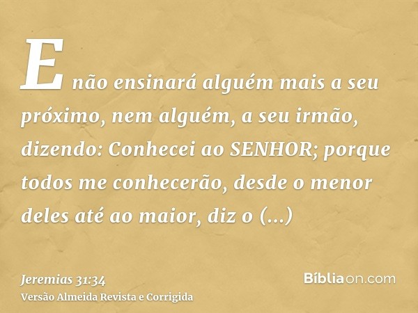 E não ensinará alguém mais a seu próximo, nem alguém, a seu irmão, dizendo: Conhecei ao SENHOR; porque todos me conhecerão, desde o menor deles até ao maior, di